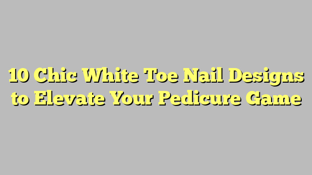 10 Chic White Toe Nail Designs to Elevate Your Pedicure Game