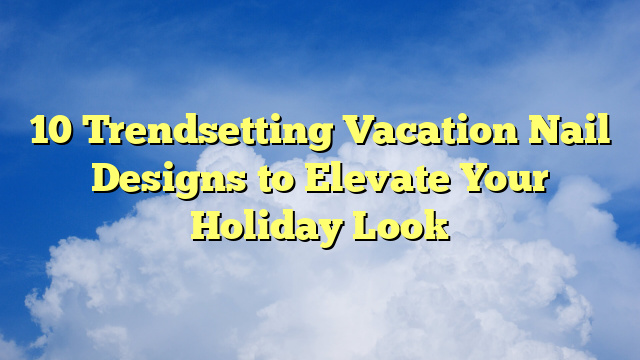 10 Trendsetting Vacation Nail Designs to Elevate Your Holiday Look